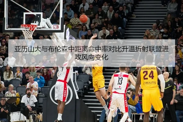 亚历山大与布伦森中距离命中率对比升温折射联盟进攻风向变化 | Lebao Sports