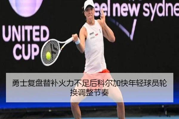 勇士复盘替补火力不足后科尔加快年轻球员轮换调整节奏