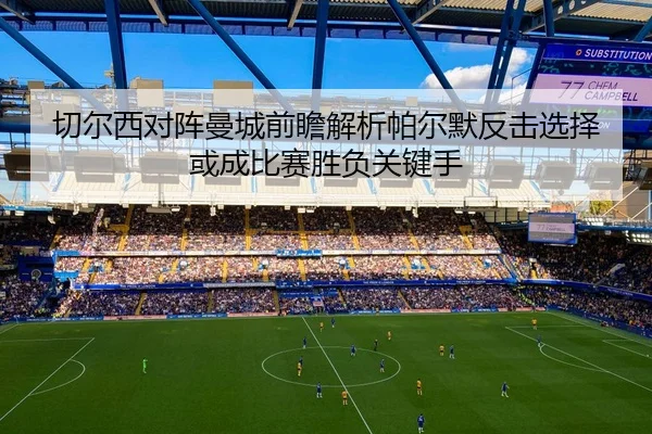 切尔西对阵曼城前瞻解析帕尔默反击选择或成比赛胜负关键手
